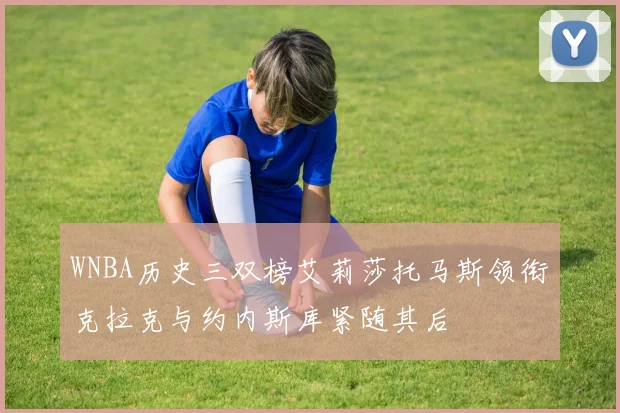WNBA历史三双榜艾莉莎托马斯领衔克拉克与约内斯库紧随其后