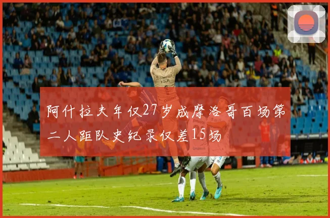 阿什拉夫年仅27岁成摩洛哥百场第二人距队史纪录仅差15场