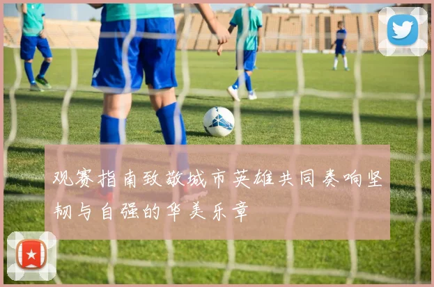 观赛指南致敬城市英雄共同奏响坚韧与自强的华美乐章
