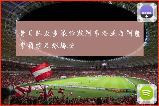 昔日队友重聚伦敦阿韦洛亚与阿隆索再续足球缘分