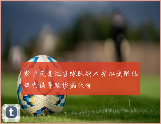 斯卢茨基坦言球队战术安排受限低级失误导致惨痛代价